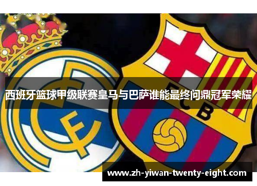 西班牙篮球甲级联赛皇马与巴萨谁能最终问鼎冠军荣耀
